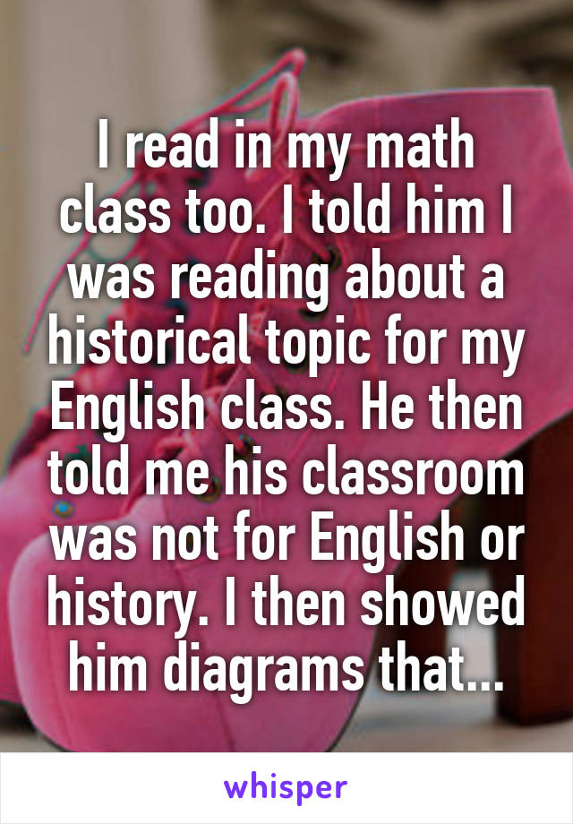 I read in my math class too. I told him I was reading about a historical topic for my English class. He then told me his classroom was not for English or history. I then showed him diagrams that...