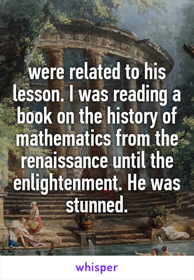 were related to his lesson. I was reading a book on the history of mathematics from the renaissance until the enlightenment. He was stunned.