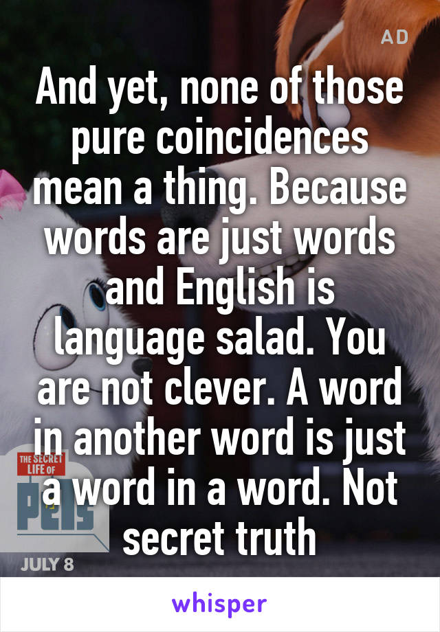 And yet, none of those pure coincidences mean a thing. Because words are just words and English is language salad. You are not clever. A word in another word is just a word in a word. Not secret truth