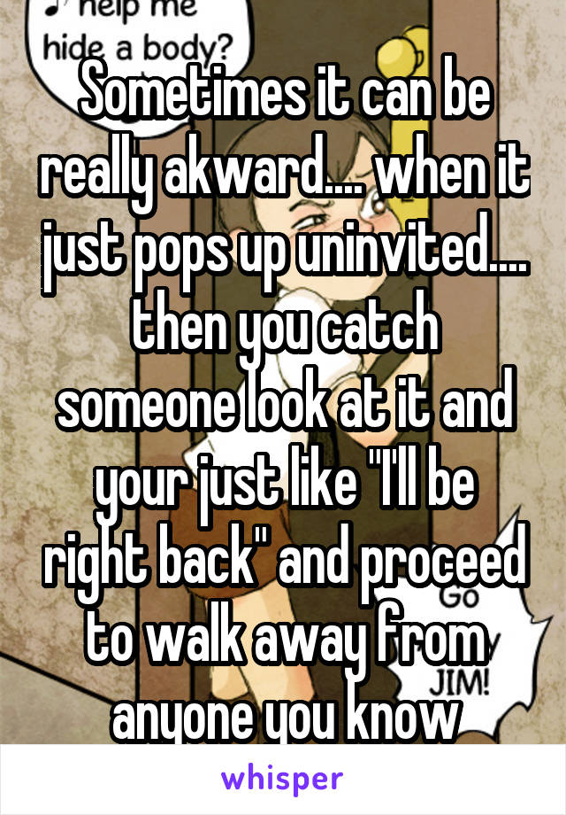 Sometimes it can be really akward.... when it just pops up uninvited.... then you catch someone look at it and your just like "I'll be right back" and proceed to walk away from anyone you know