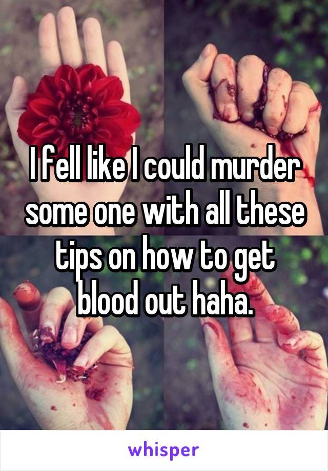 I fell like I could murder some one with all these tips on how to get blood out haha.