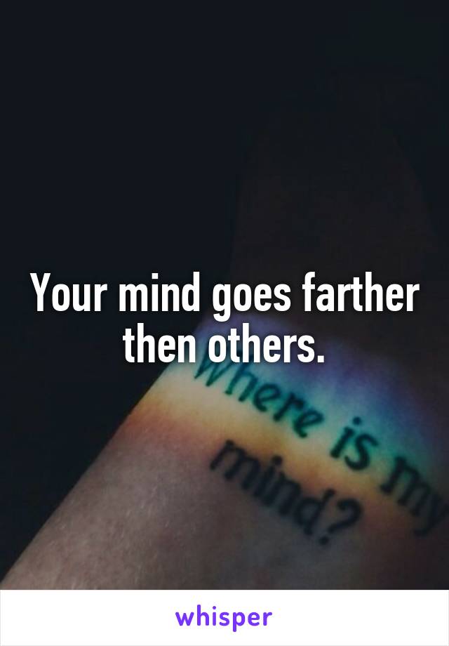 Your mind goes farther then others.