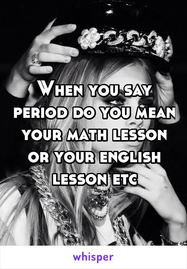 When you say period do you mean your math lesson or your english lesson etc