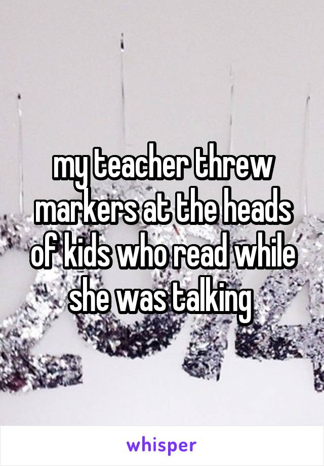 my teacher threw markers at the heads of kids who read while she was talking 