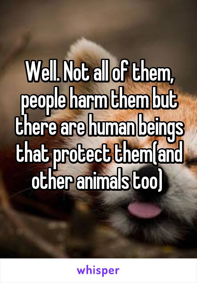 Well. Not all of them, people harm them but there are human beings that protect them(and other animals too) 
