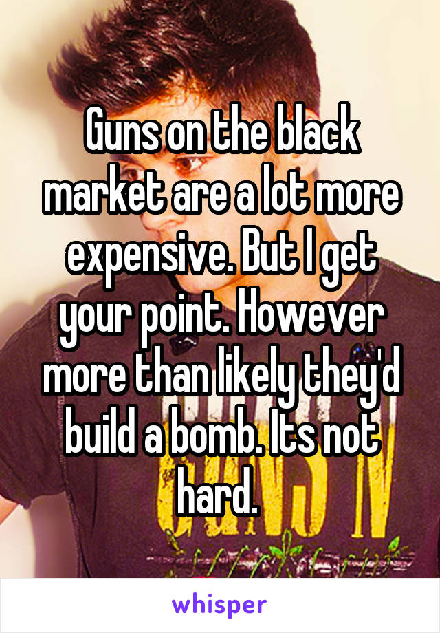 Guns on the black market are a lot more expensive. But I get your point. However more than likely they'd build a bomb. Its not hard. 