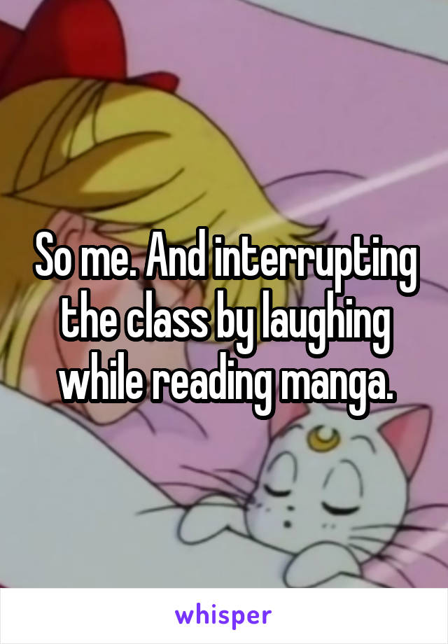 So me. And interrupting the class by laughing while reading manga.