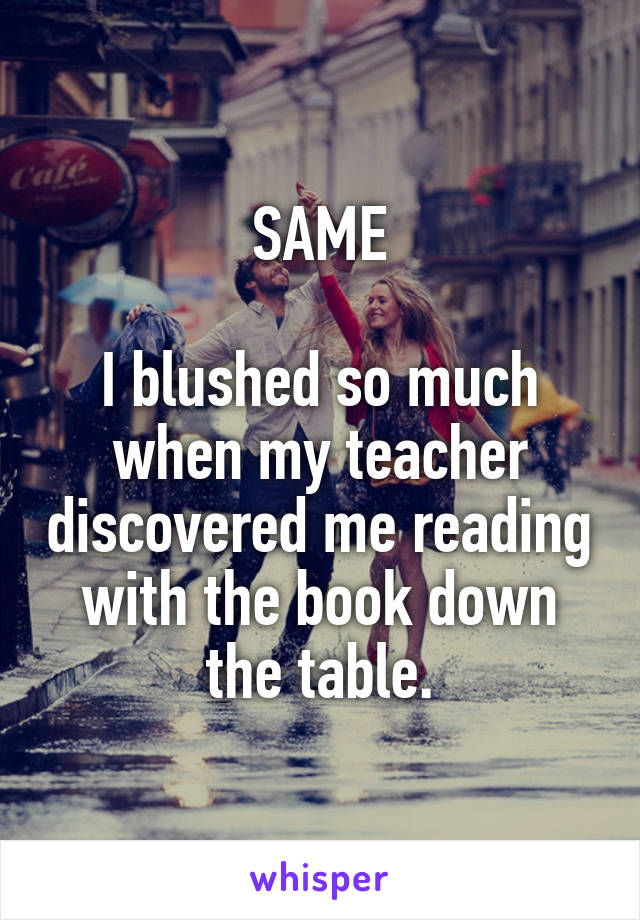 SAME

I blushed so much when my teacher discovered me reading with the book down the table.