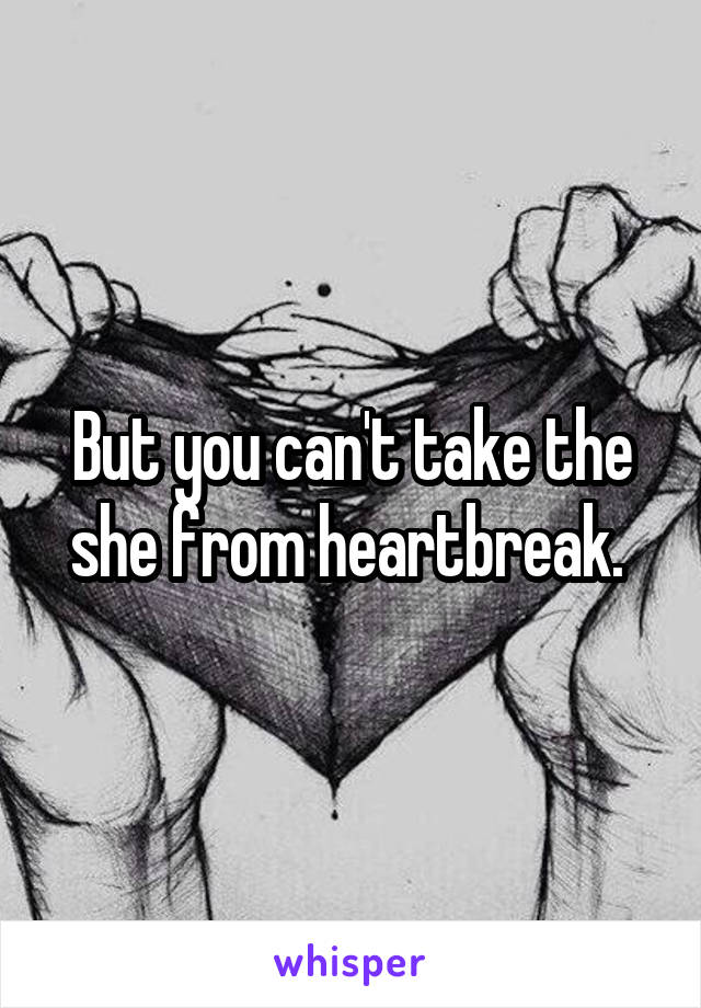 But you can't take the she from heartbreak. 