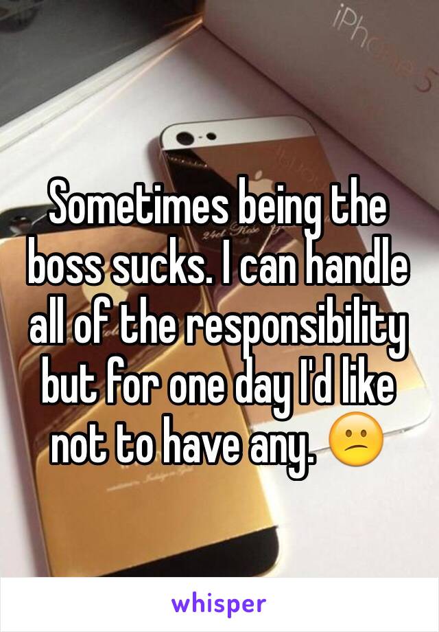 Sometimes being the boss sucks. I can handle all of the responsibility but for one day I'd like not to have any. 😕
