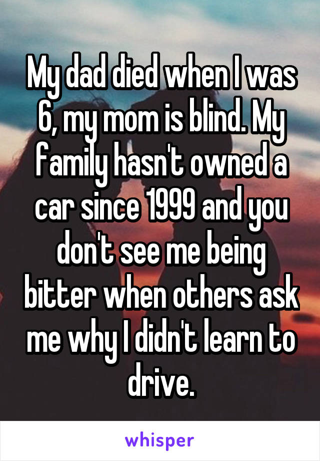 My dad died when I was 6, my mom is blind. My family hasn't owned a car since 1999 and you don't see me being bitter when others ask me why I didn't learn to drive.