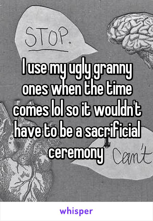 I use my ugly granny ones when the time comes lol so it wouldn't have to be a sacrificial ceremony 