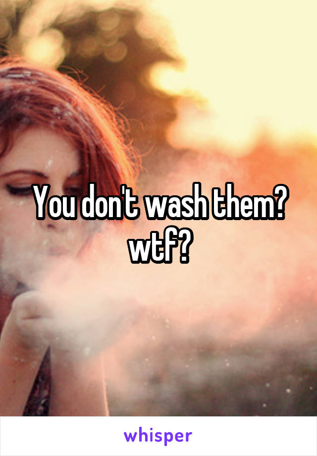 You don't wash them?
wtf?