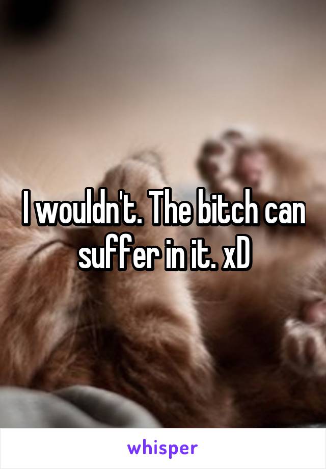 I wouldn't. The bitch can suffer in it. xD