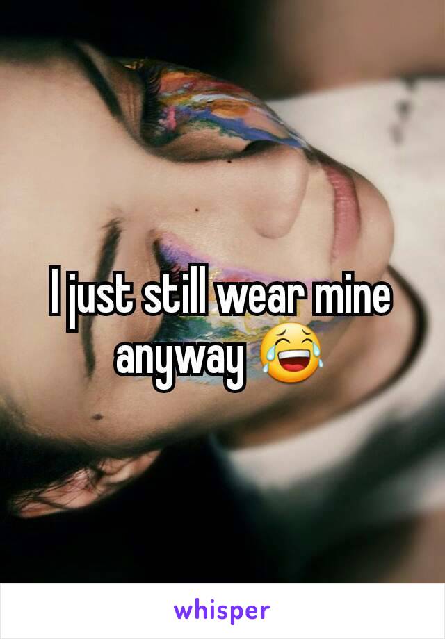 I just still wear mine anyway 😂