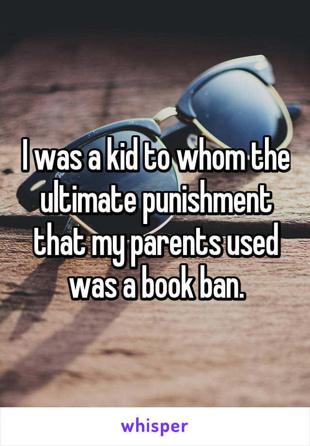 I was a kid to whom the ultimate punishment that my parents used was a book ban.