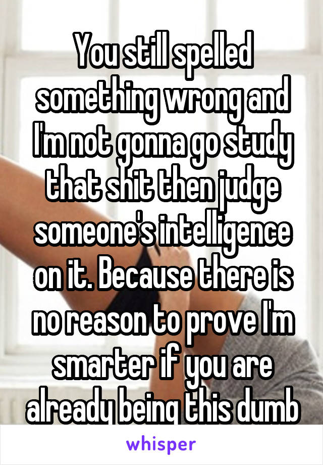 You still spelled something wrong and I'm not gonna go study that shit then judge someone's intelligence on it. Because there is no reason to prove I'm smarter if you are already being this dumb