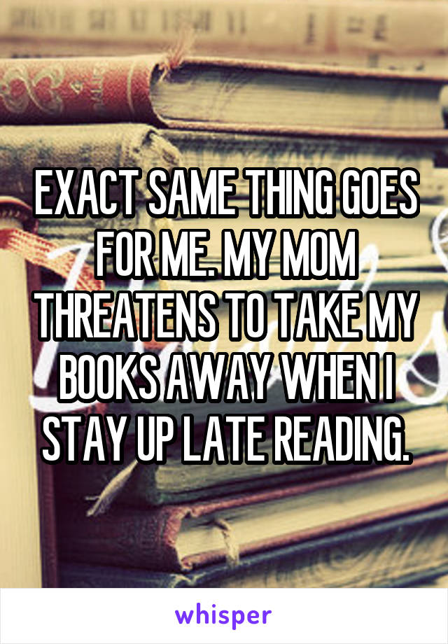 EXACT SAME THING GOES FOR ME. MY MOM THREATENS TO TAKE MY BOOKS AWAY WHEN I STAY UP LATE READING.