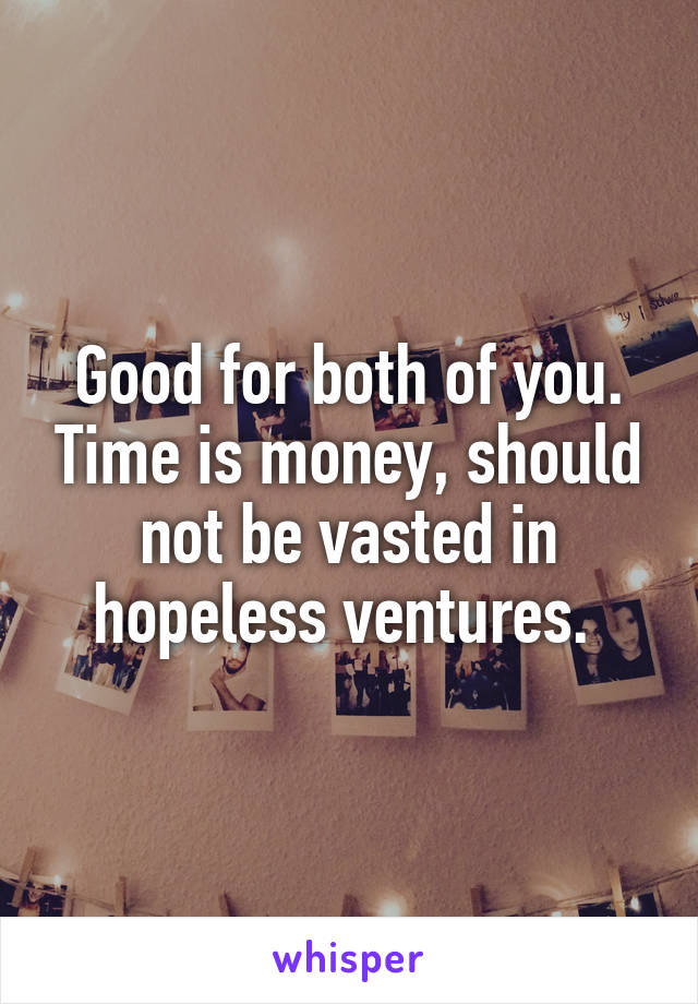 Good for both of you. Time is money, should not be vasted in hopeless ventures. 