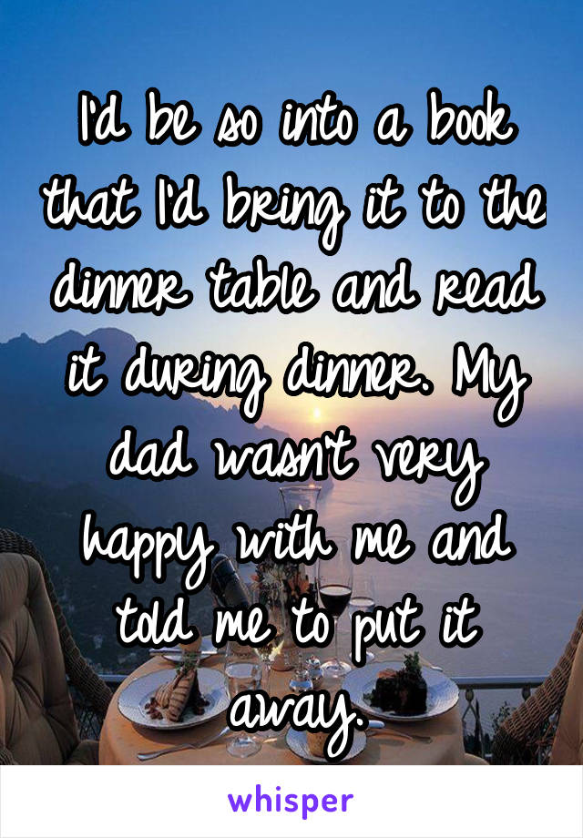 I'd be so into a book that I'd bring it to the dinner table and read it during dinner. My dad wasn't very happy with me and told me to put it away.