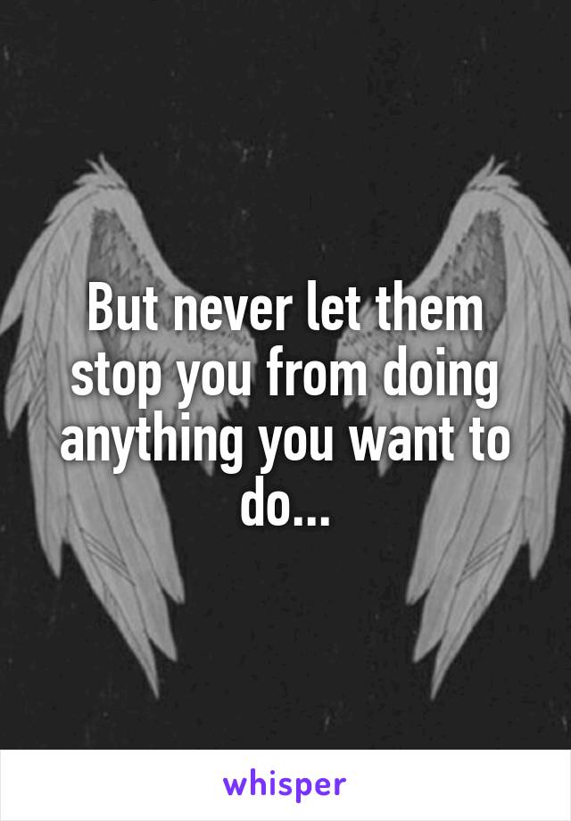 But never let them stop you from doing anything you want to do...