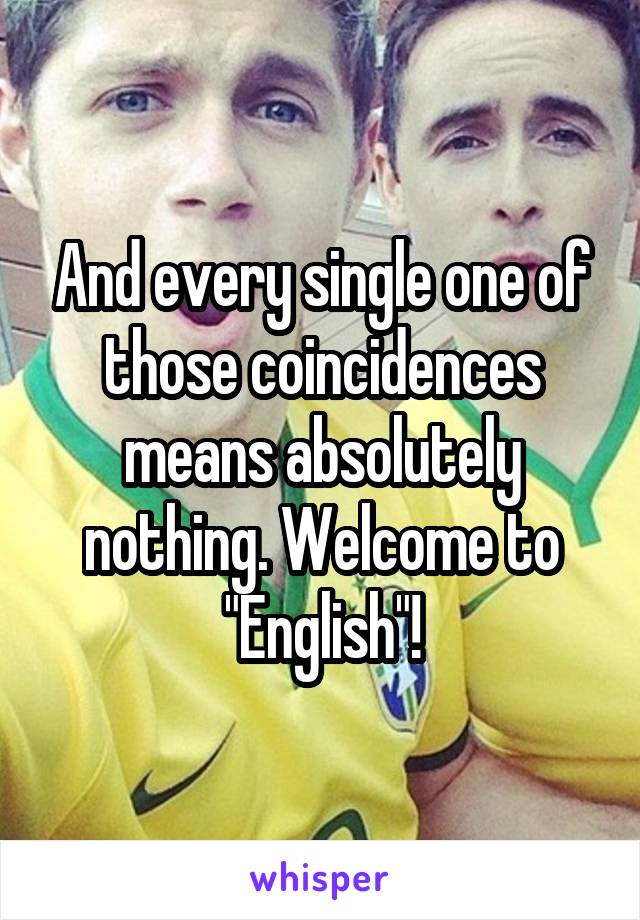 And every single one of those coincidences means absolutely nothing. Welcome to "English"!