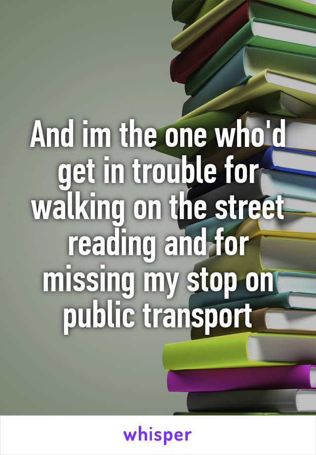 And im the one who'd get in trouble for walking on the street reading and for missing my stop on public transport