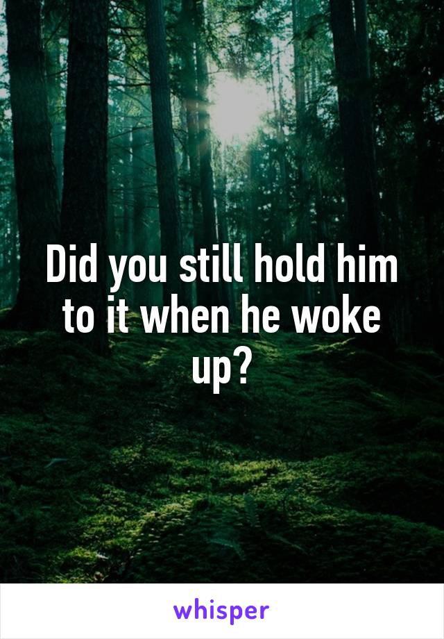 Did you still hold him to it when he woke up?