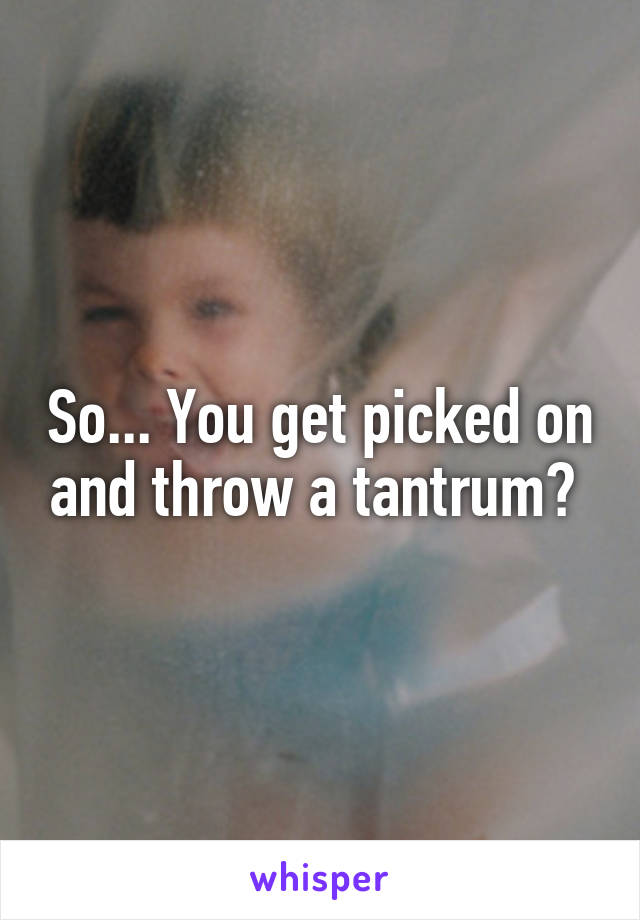 So... You get picked on and throw a tantrum? 