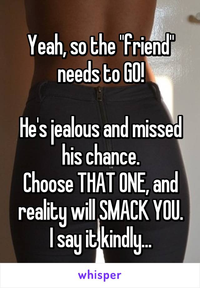 Yeah, so the "friend" needs to GO!

He's jealous and missed his chance.
Choose THAT ONE, and reality will SMACK YOU.
I say it kindly...