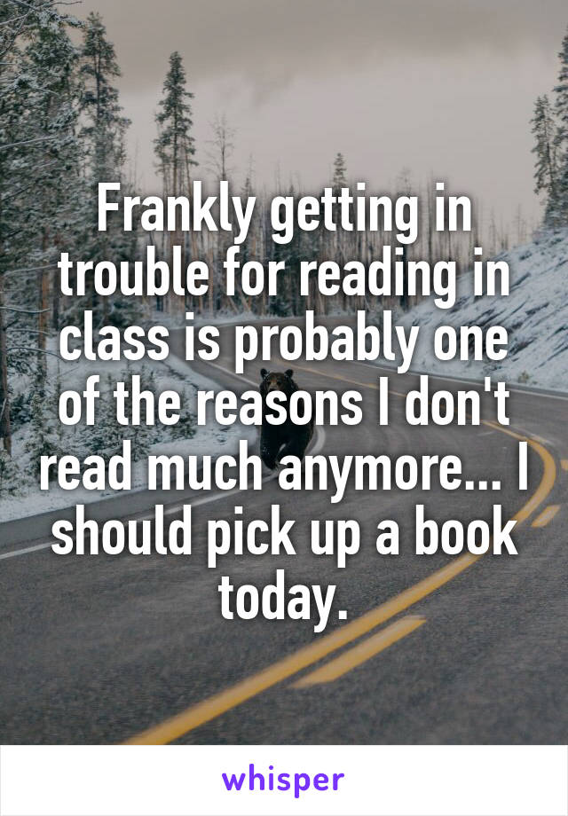 Frankly getting in trouble for reading in class is probably one of the reasons I don't read much anymore... I should pick up a book today.