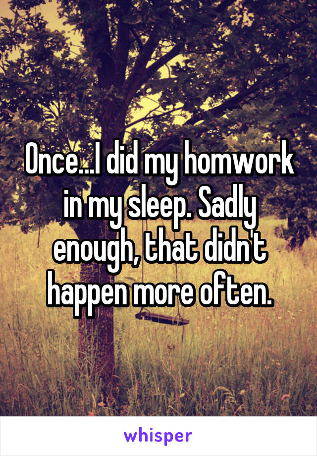 Once...I did my homwork in my sleep. Sadly enough, that didn't happen more often.