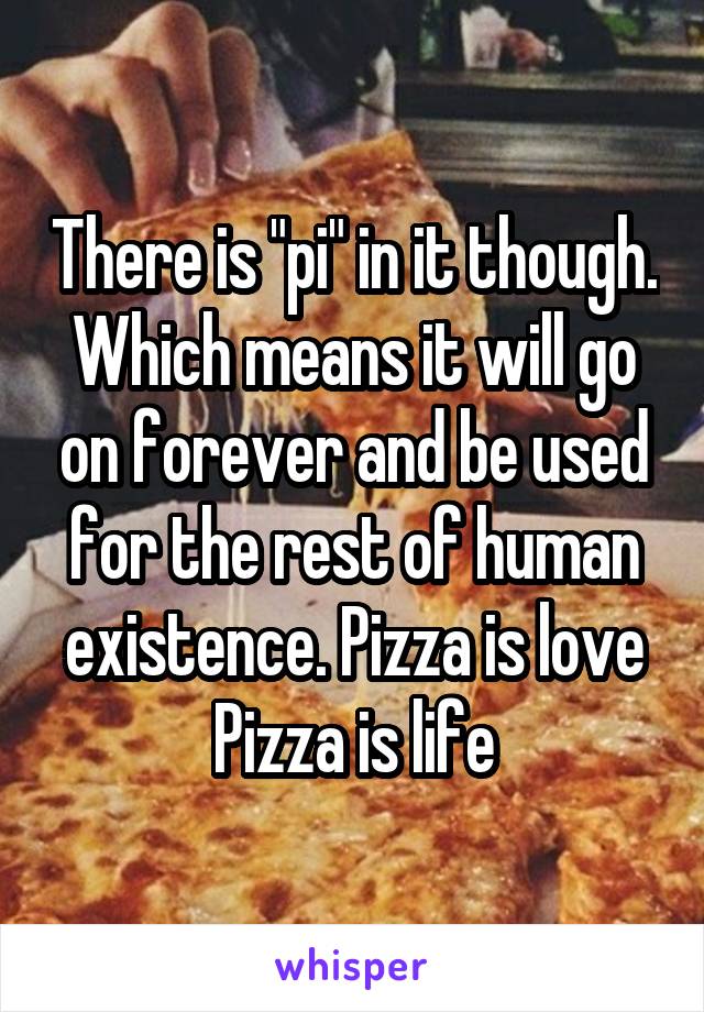 There is "pi" in it though. Which means it will go on forever and be used for the rest of human existence. Pizza is love Pizza is life