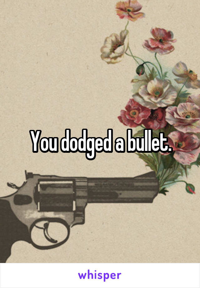 You dodged a bullet.