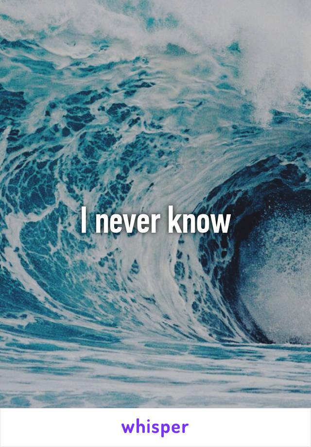 I never know