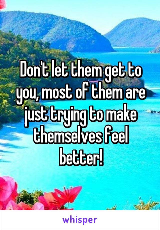 Don't let them get to you, most of them are just trying to make themselves feel better!