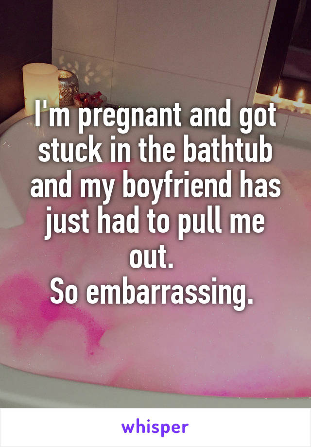 I'm pregnant and got stuck in the bathtub and my boyfriend has just had to pull me out. 
So embarrassing. 
