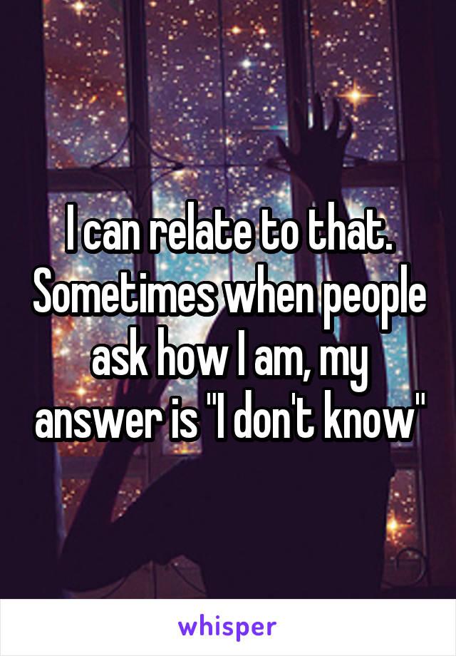 I can relate to that. Sometimes when people ask how I am, my answer is "I don't know"