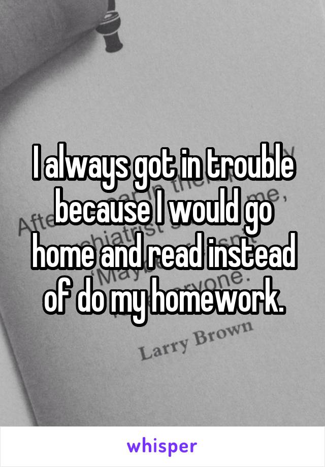 I always got in trouble because I would go home and read instead of do my homework.