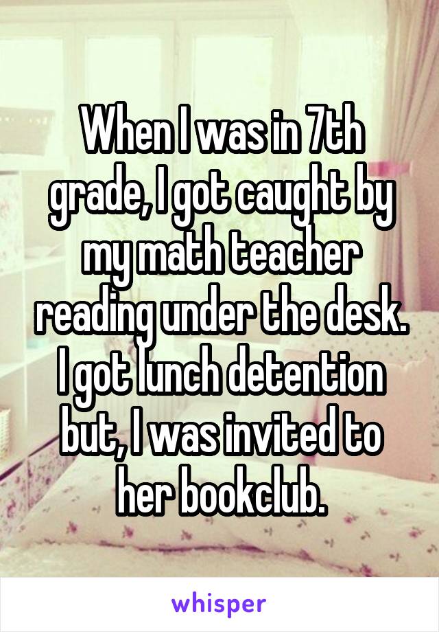 When I was in 7th grade, I got caught by my math teacher reading under the desk. I got lunch detention but, I was invited to her bookclub.