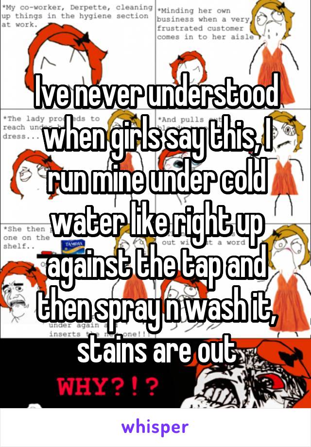 Ive never understood when girls say this, I run mine under cold water like right up against the tap and then spray n wash it, stains are out