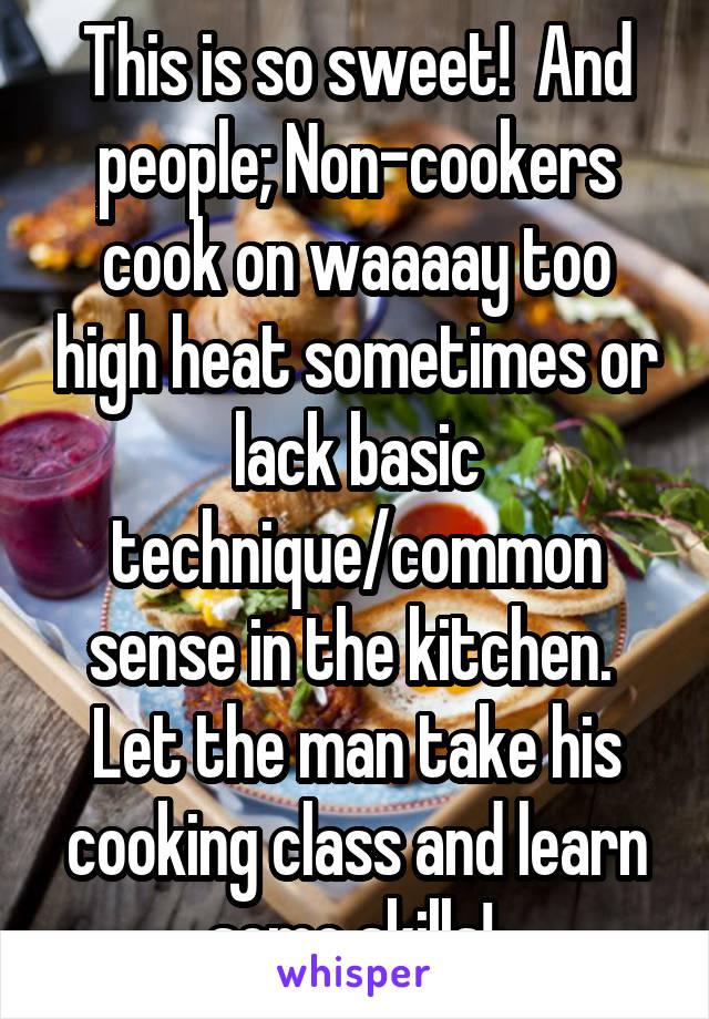This is so sweet!  And people; Non-cookers cook on waaaay too high heat sometimes or lack basic technique/common sense in the kitchen.  Let the man take his cooking class and learn some skills! 