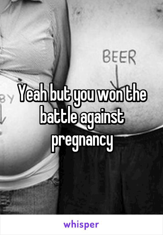 Yeah but you won the battle against pregnancy