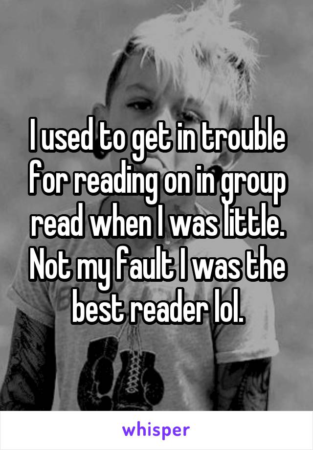 I used to get in trouble for reading on in group read when I was little. Not my fault I was the best reader lol.