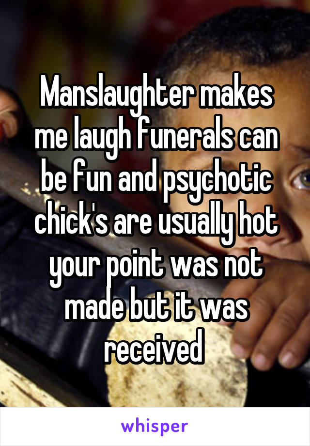 Manslaughter makes me laugh funerals can be fun and psychotic chick's are usually hot your point was not made but it was received 