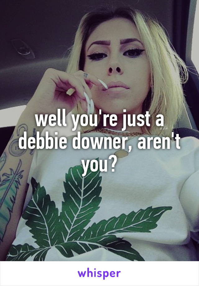 well you're just a debbie downer, aren't you?