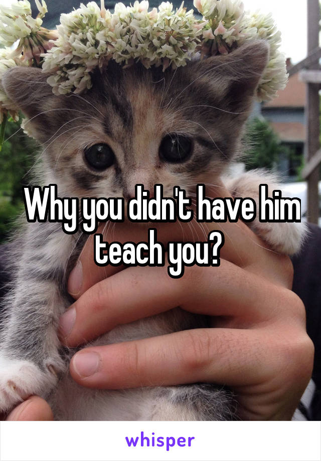Why you didn't have him teach you? 
