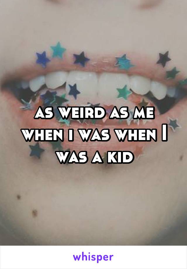 as weird as me when i was when I was a kid