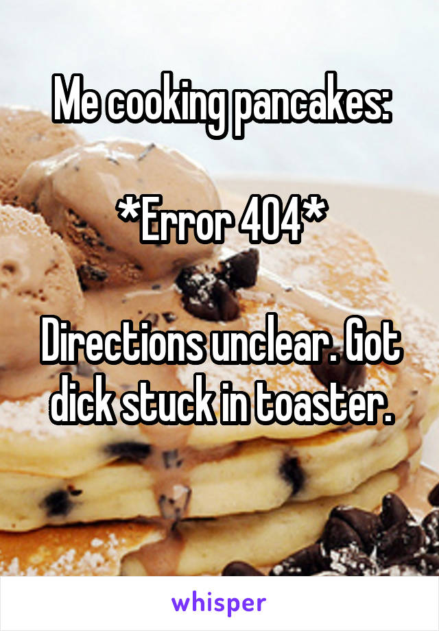 Me cooking pancakes:

*Error 404*

Directions unclear. Got dick stuck in toaster.

