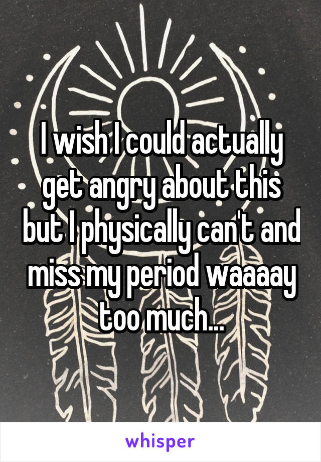 I wish I could actually get angry about this but I physically can't and miss my period waaaay too much...
